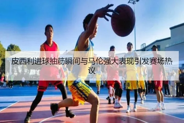 皮西利进球抽筋瞬间与马伦强大表现引发赛场热议
